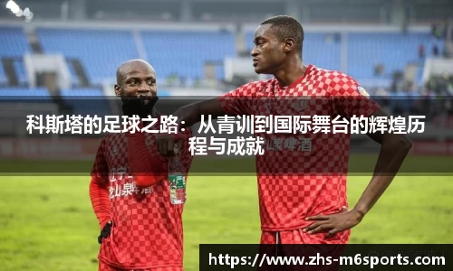 科斯塔的足球之路：从青训到国际舞台的辉煌历程与成就